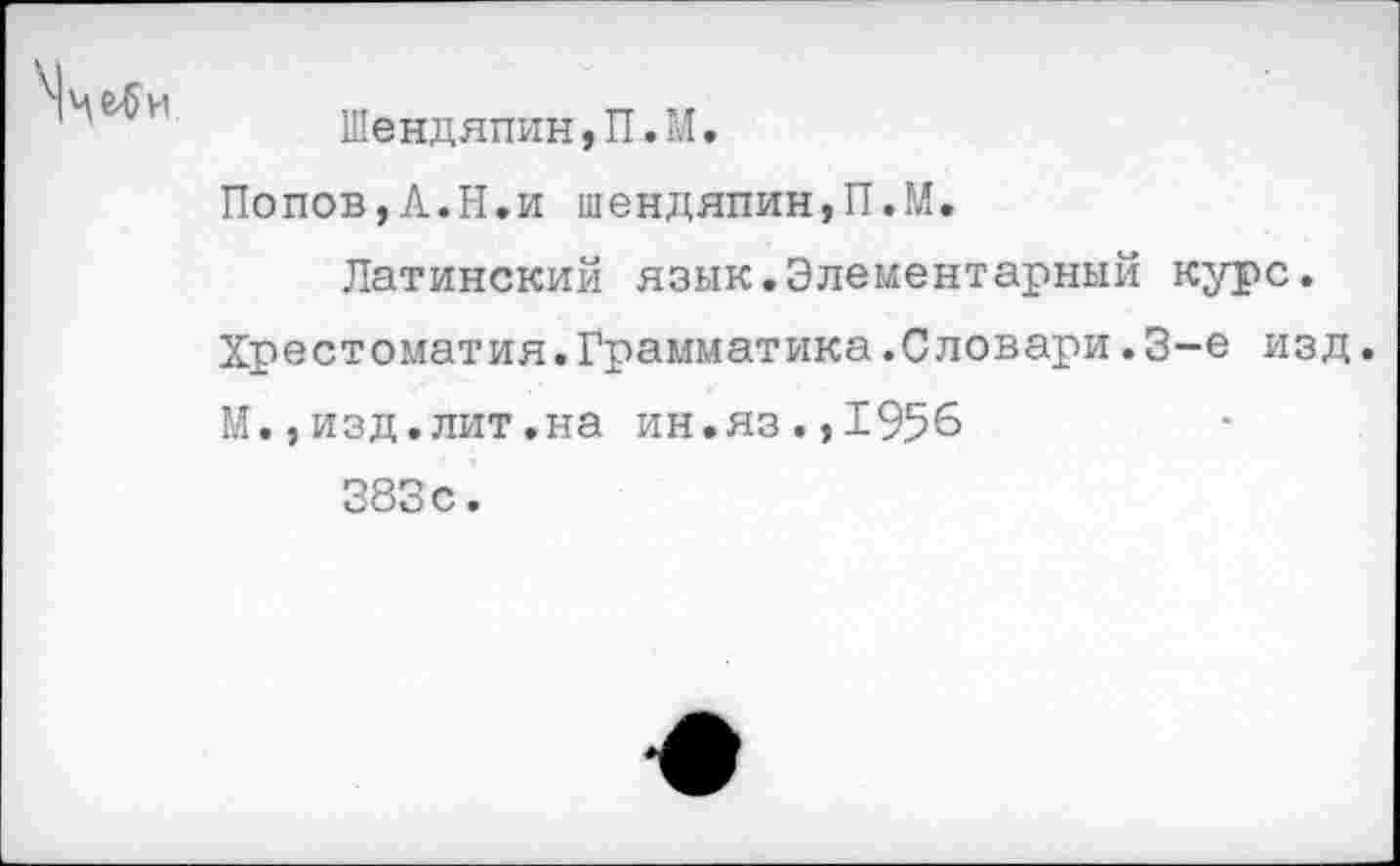 ﻿Шендяпин,П.М.
Попов,А.Н.и шендяпин,П.М.
Латинский язык.Элементарный курс.
Хрестоматия.Грамматика.Словари.3-е изд. М.,изд.лит.на ин.яз.,1956 383 с.